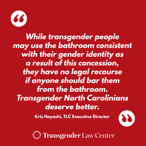 "While Transgender people may use the bathroom consistent with their gender identity as a result of this concession, they have no legal resource if anyone should bar them from the bathroom. Transgender North Carolina deserve better" - Kris Hayashi, TLC Executive Director