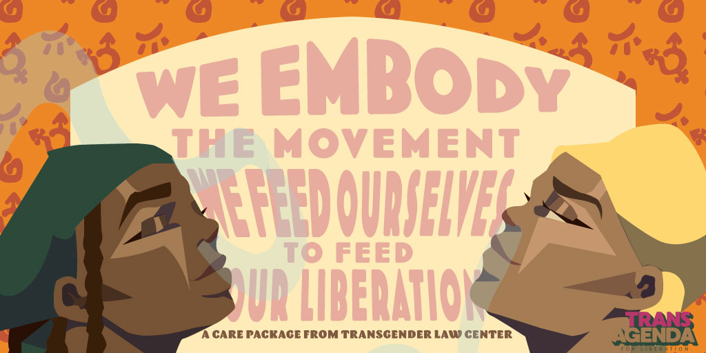 Two feminine illustrations in the bottom corners of the graphic holding their heads up proudly and closing their eyes peacefully, like they're feeling the sun on their faces. The caption says: We embody the movement, we feed outselves to feed our liberation. A care package from Transgender Law Center