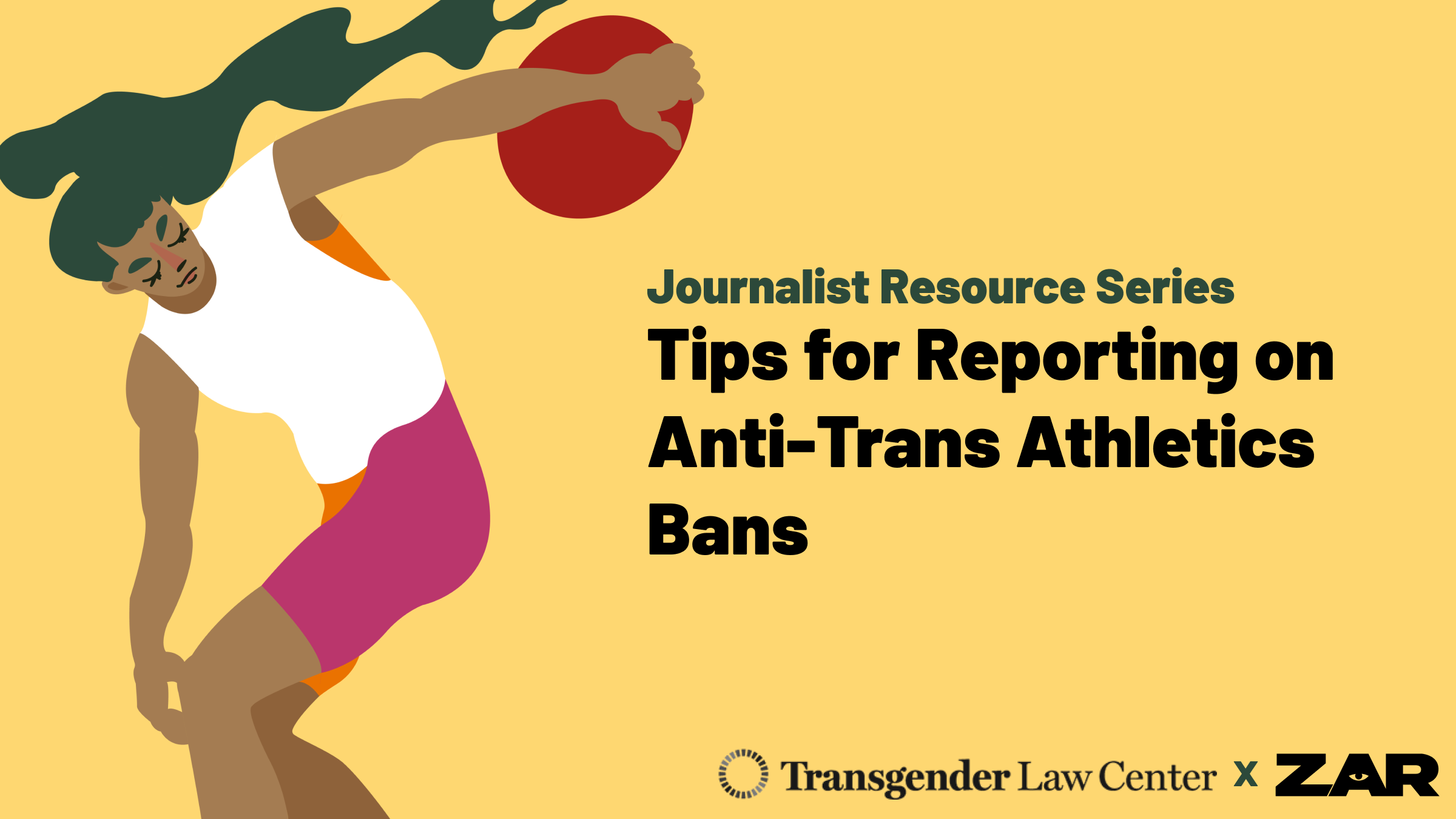 Illustrated image of a person swinging a shotput. Text reads: Journalist Resource Series Tips for Reporting on Anti-Trans Athletic Bans. Branded with the logos for Transgender Law Center and Zar