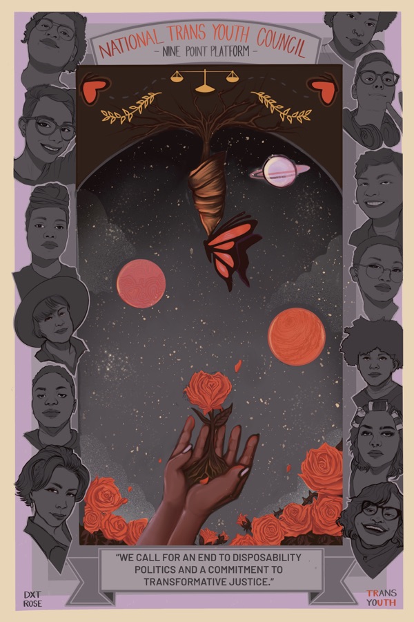 A Postcard for the National Trans Youth Council's nine point platform. The title is in a banner along the top - the bottom banner reads "We Call for an end to disposability politics and a commitment to transformative justice". Hands lift a rose from a bed of roses set against a night sky into the air - at the top of the image is a butterfly emerging from it's coccoon. Illustrated faces of many genders and races surround the main photo.