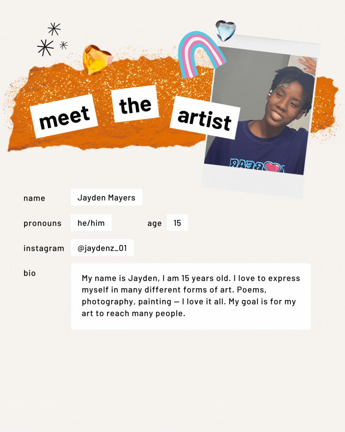 Meet the artist page featuring an image of a person. Name: Jayden Mayers. Pronouns: he/him. Age: 15. Bio: My name is Jayden, and I am 15 years old. I love to express myself in many different forms of art. Poems, photography, painting: I love it all. My goal is for my art to reach many people.