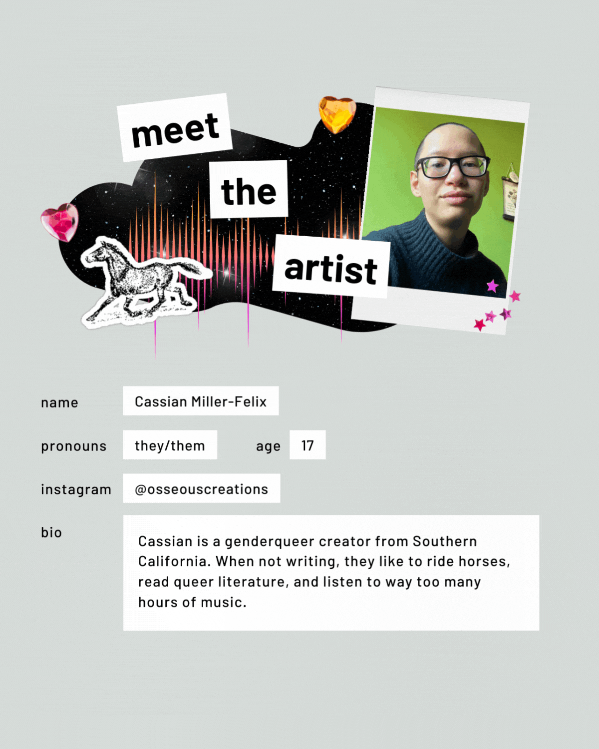 Meet the artist page with a photo. Name: Cassian Miller-Felix. Pronouns: they/them. Age: 17. Instagram: @osseouscreations. Bio: Cassian is a genderqueer creator from Southern California. When not writing, they like to ride horses, read queer literature, and listen to way too many hours of music.