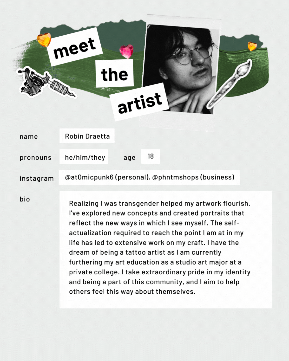 Meet the artist page with a photo. Name: Robin Draetta. Pronouns: he/him/they. Age: 18. Bio: Realizing I was transgender helped my artwork flourish. I've explored new concepts and created portraits that reflect the new ways in which I see myself. The self-actualization required to reach the point I am at in my life has led to extensive work on my craft. I have the dream of being a tattoo artist as I am currently furthering my art education as a studio art major at a private college. I take extraordinary pride in my identity and being a part of this community, and I aim to help others feel this way about themselves.