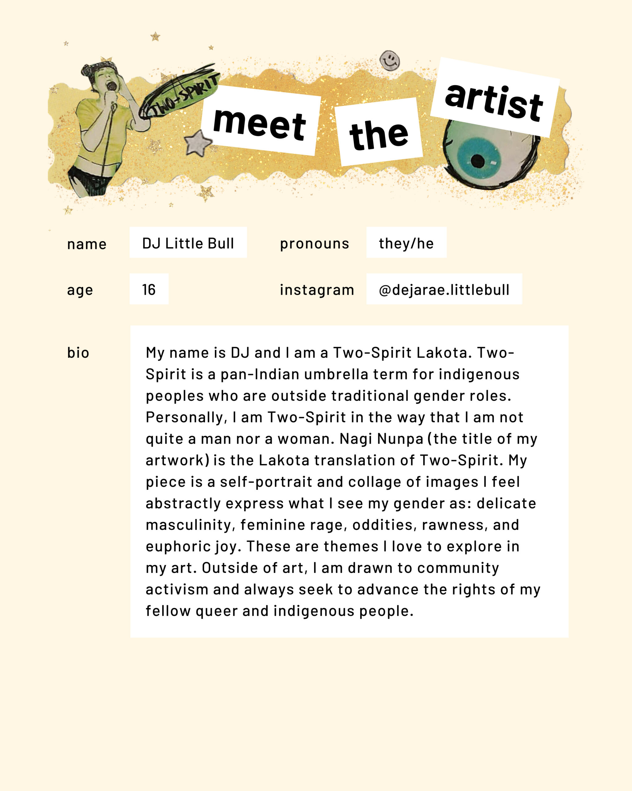 Meet the artist page. Name: DJ Little Bull. Pronouns: they/he. Age: 16. Instagram: dejarae.littlebull. My name is DJ and I am a Two-Spirit Lakota. Two-Spirit is a pan-Indian umbrella term for indigenous peoples who are outside traditional gender roles. Personally, I am Two-Spirit in the way that I am not quite a man nor a woman. Nagi Nunpa (the title of my artwork) is the Lakota translation of Two-Spirit. My piece is a self-portrait and collage of images I feel abstractly express what I see my gender as: delicate masculinity, feminine rage, oddities, rawness, and euphoric joy. These are themes I love to explore in my art. Outside of art, I am drawn to community activism and always seek to advance the rights of my fellow queer and indigenous people.