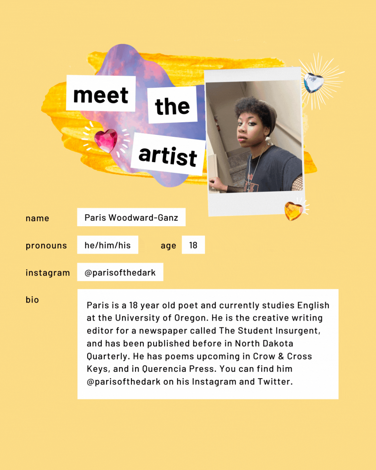 Meet the artist page with a photo. Name: Paris Woodward-Ganz. Pronouns: he/him/his. Age: 18. Instagram: parisofthedark. Bio: Paris is a 18 year old poet and currently studies English at the University of Oregon. He is the creative writing editor for a newspaper called The Student Insurgent, and has been published before in North Dakota Quarterly. He has poems upcoming in Crow & Cross Keys, and in Querencia Press. You can find him @parisofthedark on his Instagram and Twitter.