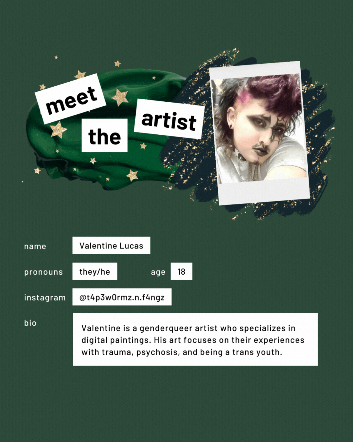 Meet the artist page with a photo. Name: Valentine Lucas. Pronouns: they/he. Age: 18. Instagram:@t4p3w0rmz.n.f4ngz. Bio: Valentine is a genderqueer artist who specializes in digital paintings. His art focuses on their experiences with trauma, psychosis, and being a trans youth."