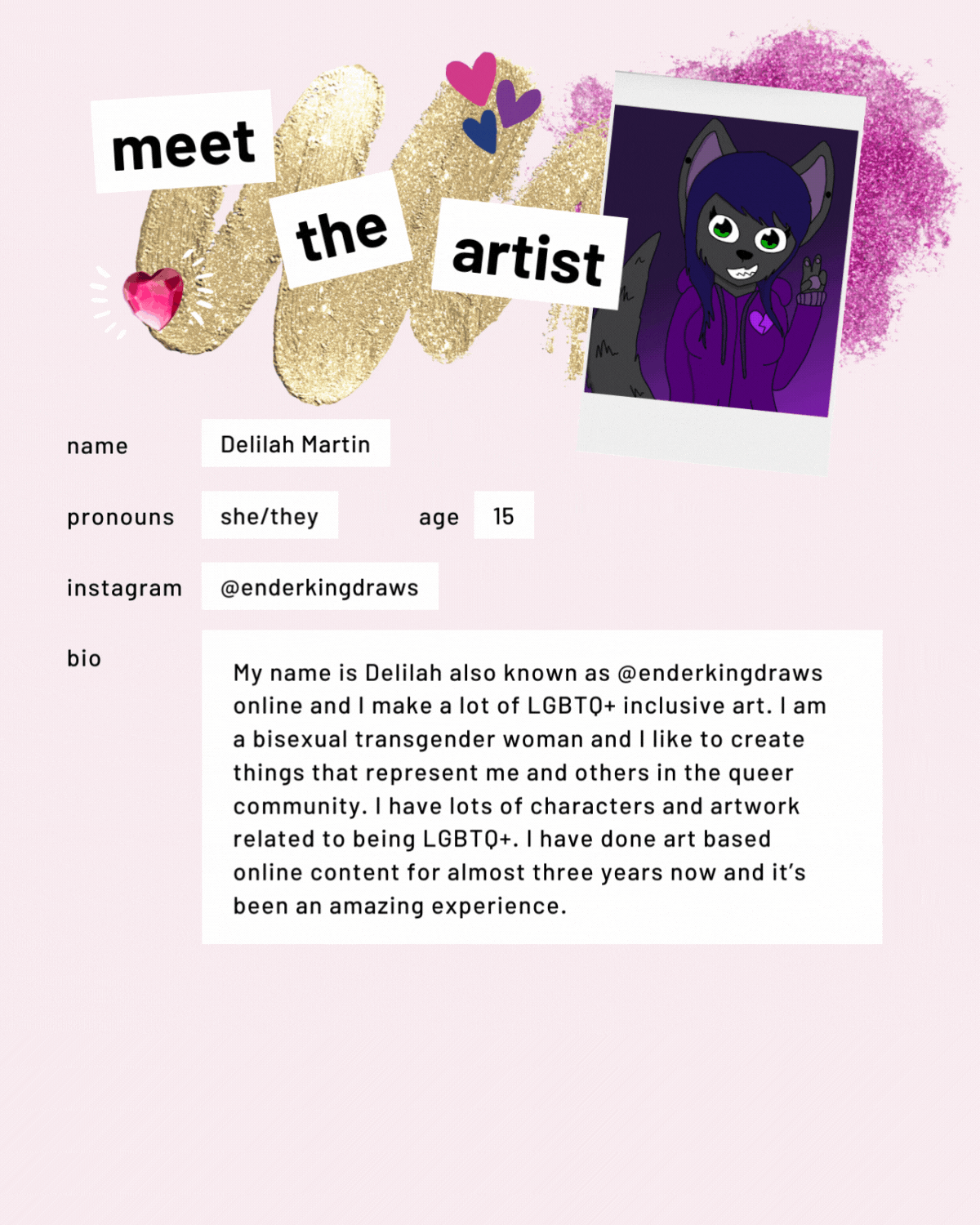 Meet the artist page with drawing of a cat-humanoid-creature. Name: Delilah Martin. Pronouns: she/they. Age: 15. Instagram:@enderkingdraws. My name is Delilah also known as @enderkingdraws online and I make a lot of LGBTQ+ inclusive art. I am a bisexual transgender woman and I like to create things that represent me and others in the queer community. I have lots of characters and artwork related to being LGBTQ+. I have done art based online content for almost three years now and it’s been an amazing experience.