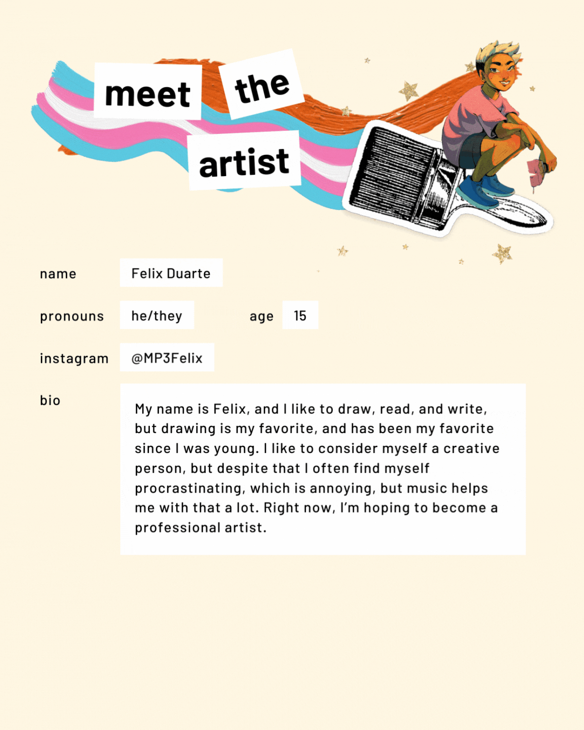 Meet the artist page with an illustration. Name: Felix Duarte. Pronouns: he/they. Age: 15. Instagram:@MP3Felix. Bio: My name is Felix, and I like to draw, read, and write, but drawing is my favorite, and has been my favorite since I was young. I like to consider myself a creative person, but despite that I often find myself procrastinating, which is annoying, but music helps me with that a lot. Right now, I’m hoping to become a professional artist.